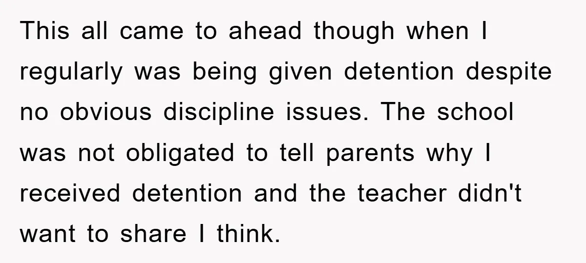 This all came to ahead though when I regularly was being given detention despite no obvious discipline issues. The school was not obligated to tell parents why I received detention...