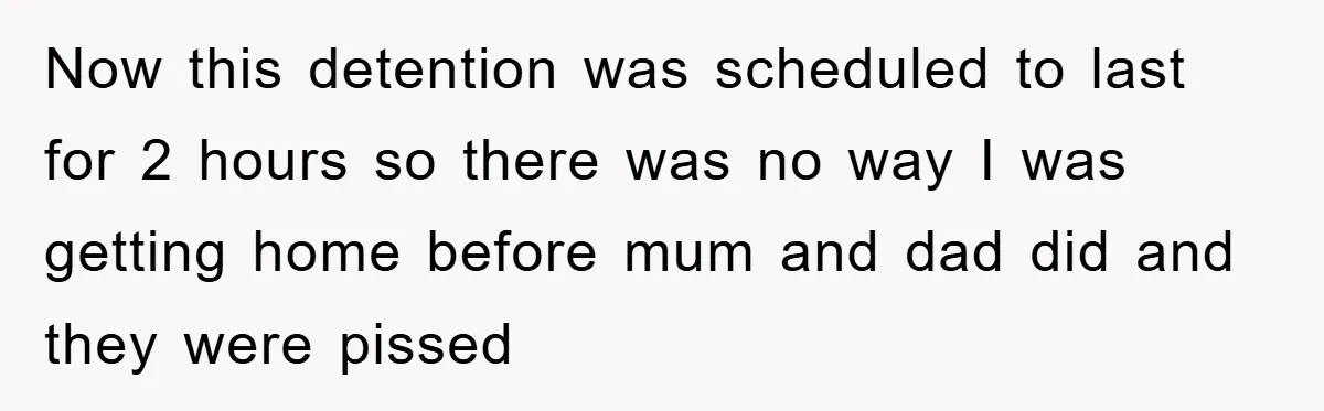 Now this detention was scheduled to last for 2 hours so there was no way I was getting home before mum and dad did and they were pissed