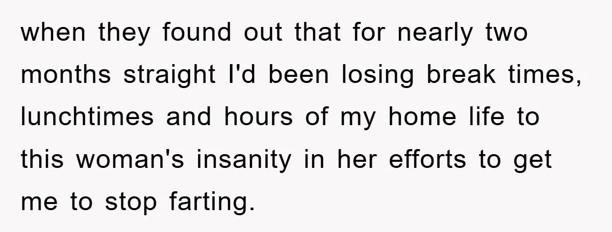 when they found out that for nearly two months straight I'd been losing break times, lunchtimes and hours of my home life to this woman's insanity in her efforts to...