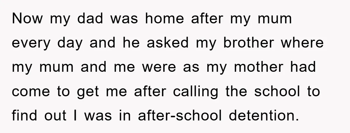Now my dad was home after my mum every day and he asked my brother where my mum and me were as my mother had come to get me after...