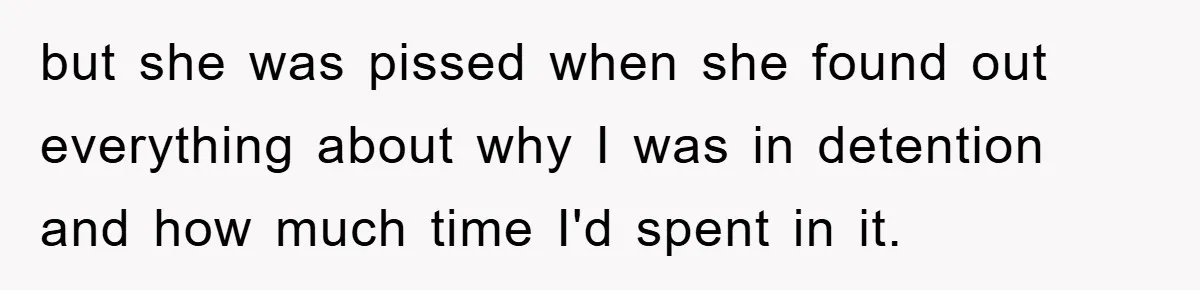 but she was pissed when she found out everything about why I was in detention and how much time I'd spent in it.