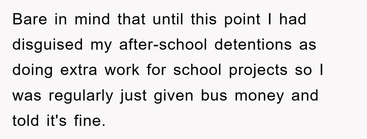 Bare in mind that until this point I had disguised my after-school detentions as doing extra work for school projects so I was regularly just given bus money and told...
