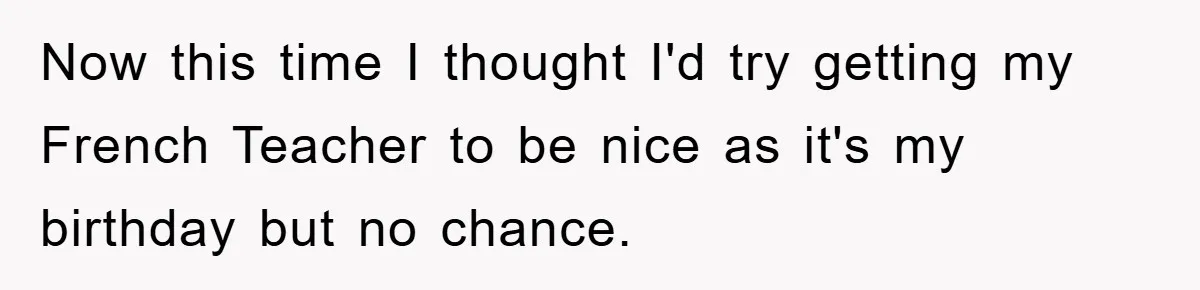 Now this time I thought I'd try getting my French Teacher to be nice as it's my birthday but no chance.