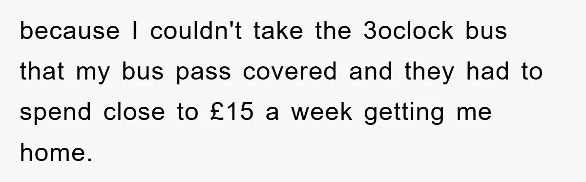 because I couldn't take the 3oclock bus that my bus pass covered and they had to spend close to £15 a week getting me home.