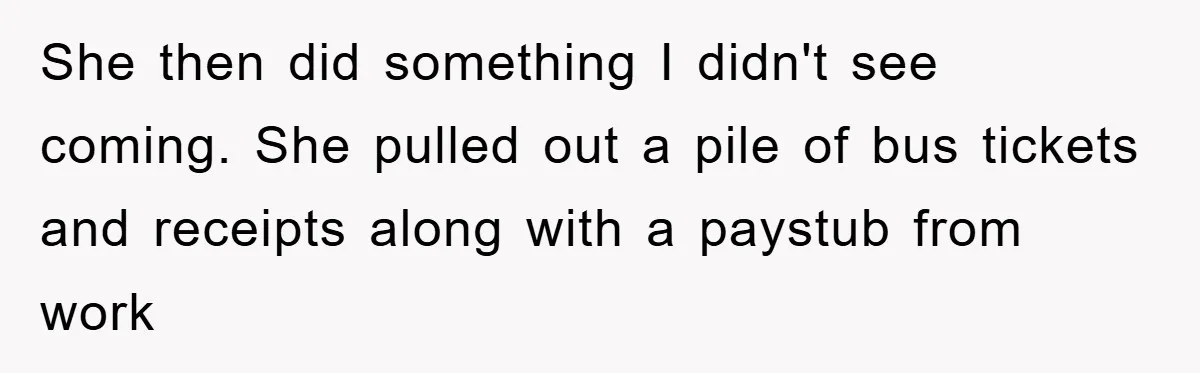 She then did something I didn't see coming. She pulled out a pile of bus tickets and receipts along with a paystub from work