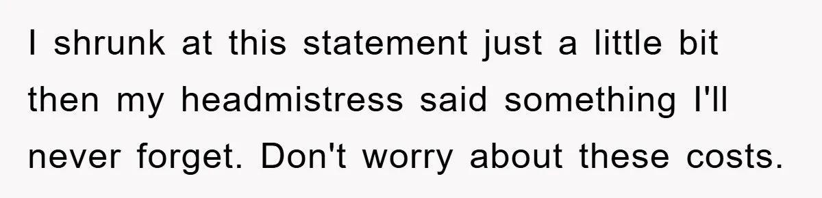 I shrunk at this statement just a little bit then my headmistress said something I'll never forget. Don't worry about these costs.