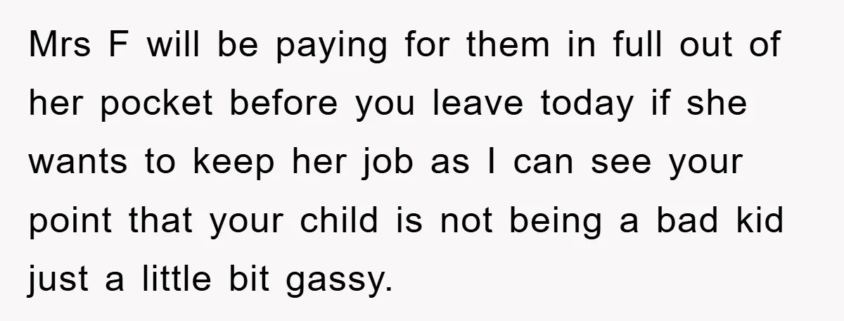 Mrs F will be paying for them in full out of her pocket before you leave today if she wants to keep her job as I can see your point...