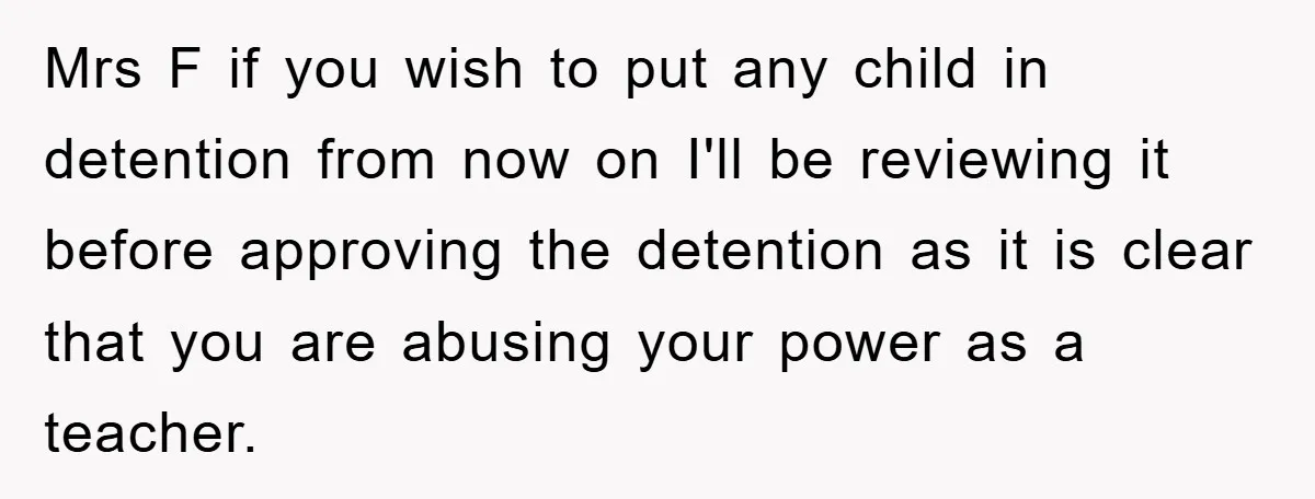 Mrs F if you wish to put any child in detention from now on I'll be reviewing it before approving the detention as it is clear that you are abusing...