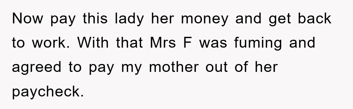 Now pay this lady her money and get back to work. With that Mrs F was fuming and agreed to pay my mother out of her paycheck.
