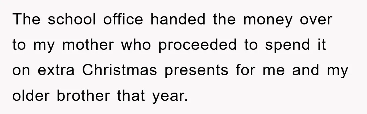 The school office handed the money over to my mother who proceeded to spend it on extra Christmas presents for me and my older brother that year.