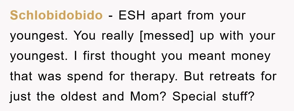 Schlobidobido - ESH apart from your youngest. You really [messed] up with your youngest. I first thought you meant money that was spend for therapy. But retreats for just the...