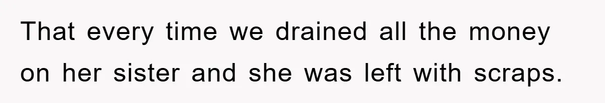 That every time we drained all the money on her sister and she was left with scraps.