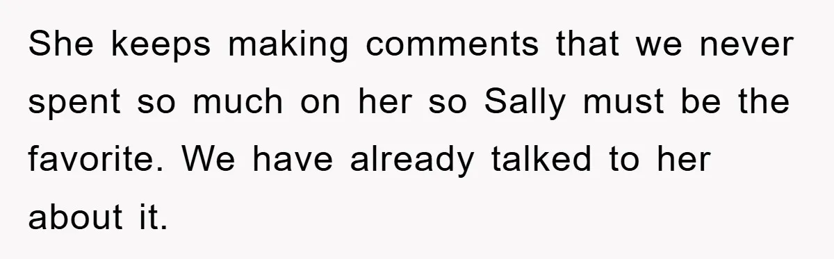 She keeps making comments that we never spent so much on her so Sally must be the favorite. We have already talked to her about it.