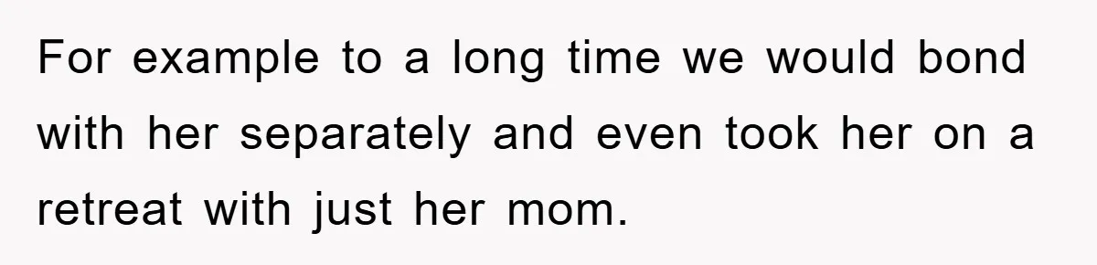 For example to a long time we would bond with her separately and even took her on a retreat with just her mom.