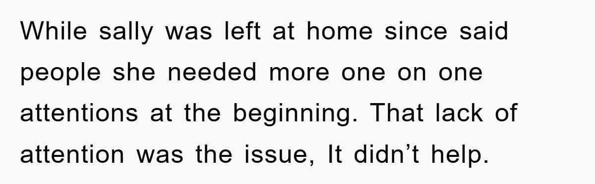 While sally was left at home since said people she needed more one on one attentions at the beginning. That lack of attention was the issue, It didn’t help.