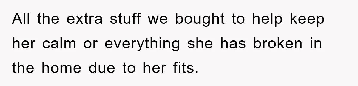 All the extra stuff we bought to help keep her calm or everything she has broken in the home due to her fits.