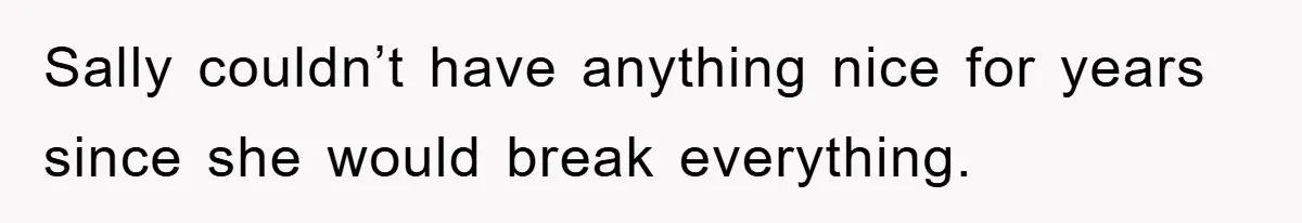 Sally couldn’t have anything nice for years since she would break everything.