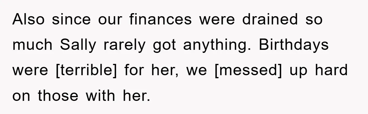 Also since our finances were drained so much Sally rarely got anything. Birthdays were [terrible] for her, we [messed] up hard on those with her.