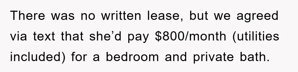 There was no written lease, but we agreed via text that she’d pay $800/month (utilities included) for a bedroom and private bath.