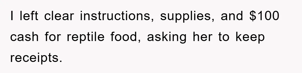 I left clear instructions, supplies, and $100 cash for reptile food, asking her to keep receipts.