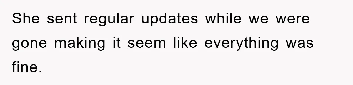 She sent regular updates while we were gone making it seem like everything was fine.