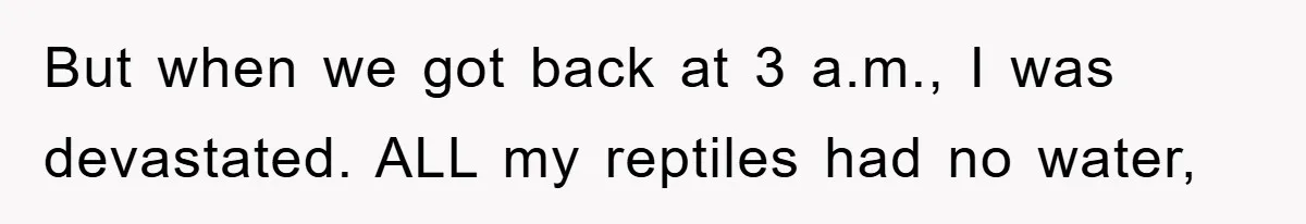 But when we got back at 3 a.m., I was devastated. ALL my reptiles had no water,
