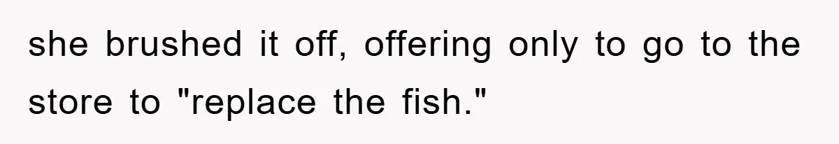 she brushed it off, offering only to go to the store to "replace the fish."