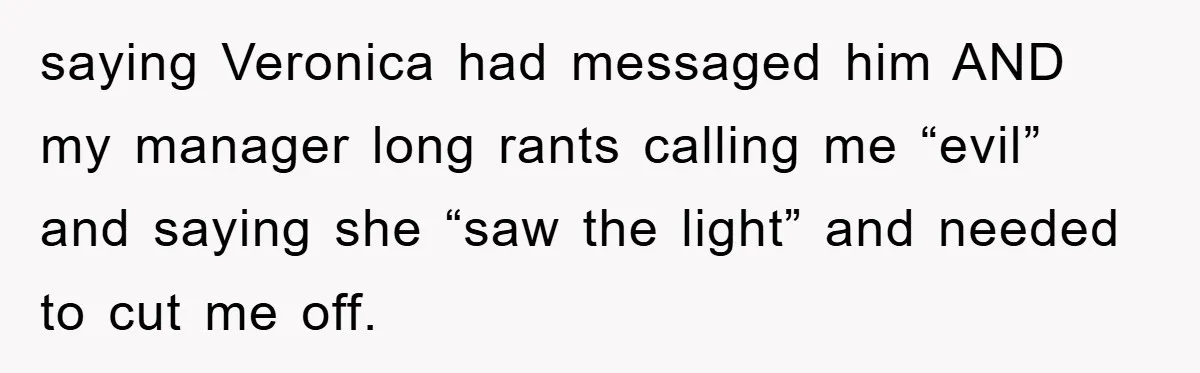 saying Veronica had messaged him AND my manager long rants calling me “evil” and saying she “saw the light” and needed to cut me off.