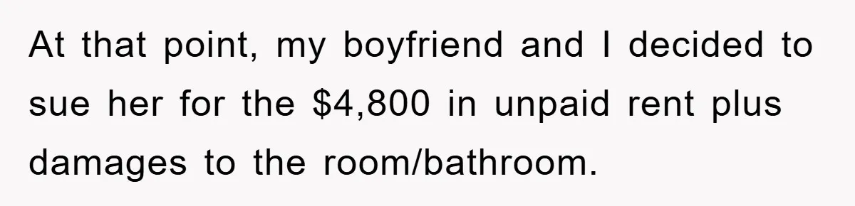 At that point, my boyfriend and I decided to sue her for the $4,800 in unpaid rent plus damages to the room/bathroom.