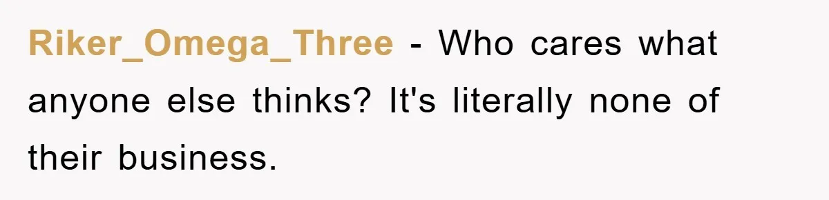Riker_Omega_Three − Who cares what anyone else thinks? It's literally none of their business.
