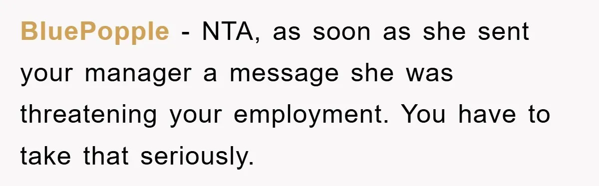 BluePopple − NTA, as soon as she sent your manager a message she was threatening your employment. You have to take that seriously.