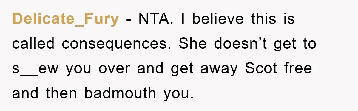 Delicate_Fury − NTA. I believe this is called consequences. She doesn’t get to s__ew you over and get away Scot free and then badmouth you.