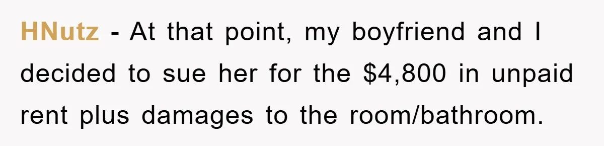 HNutz − At that point, my boyfriend and I decided to sue her for the $4,800 in unpaid rent plus damages to the room/bathroom.
