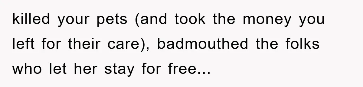 killed your pets (and took the money you left for their care), badmouthed the folks who let her stay for free...
