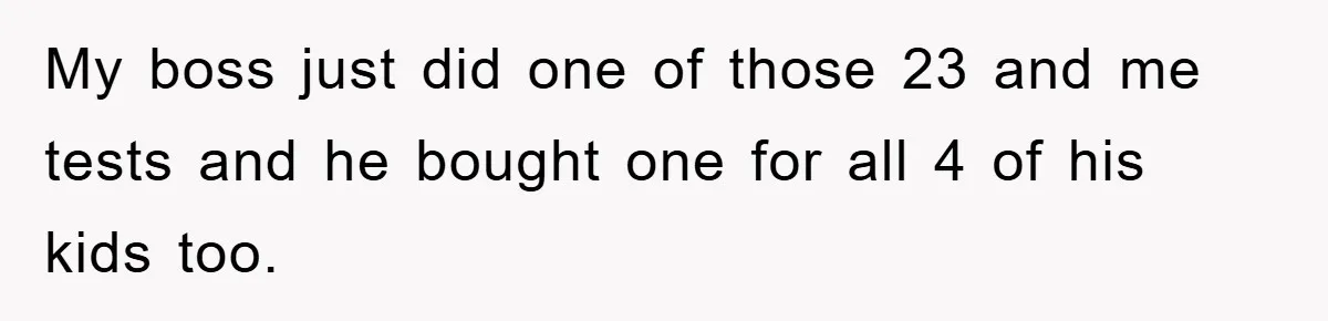 My boss just did one of those 23 and me tests and he bought one for all 4 of his kids too.