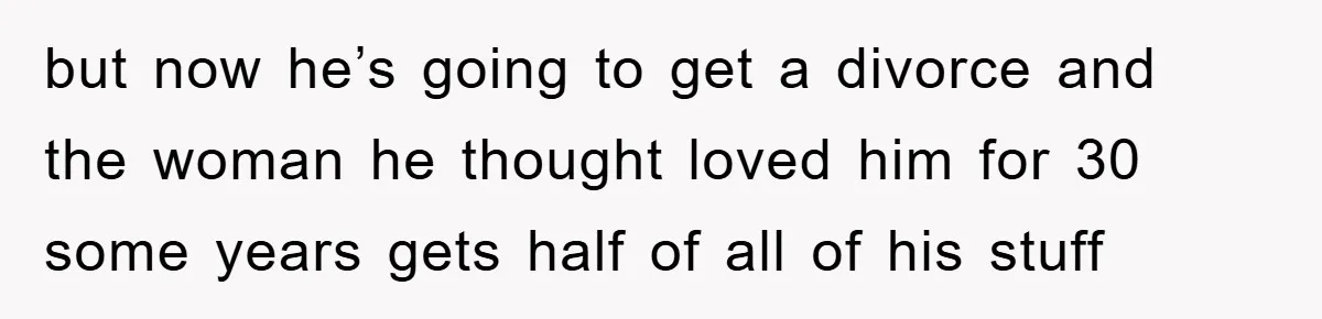but now he’s going to get a divorce and the woman he thought loved him for 30 some years gets half of all of his stuff