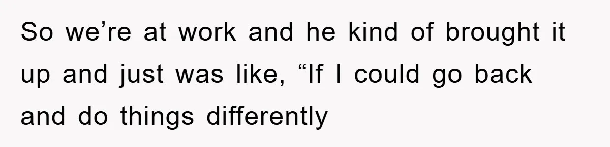 So we’re at work and he kind of brought it up and just was like, “If I could go back and do things differently