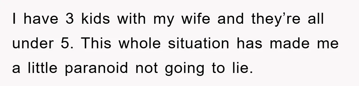 I have 3 kids with my wife and they’re all under 5. This whole situation has made me a little paranoid not going to lie.