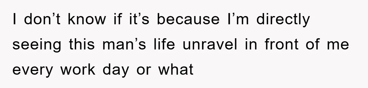 I don’t know if it’s because I’m directly seeing this man’s life unravel in front of me every work day or what