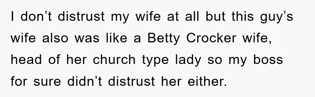 I don’t distrust my wife at all but this guy’s wife also was like a Betty Crocker wife, head of her church type lady so my boss for sure didn’t...