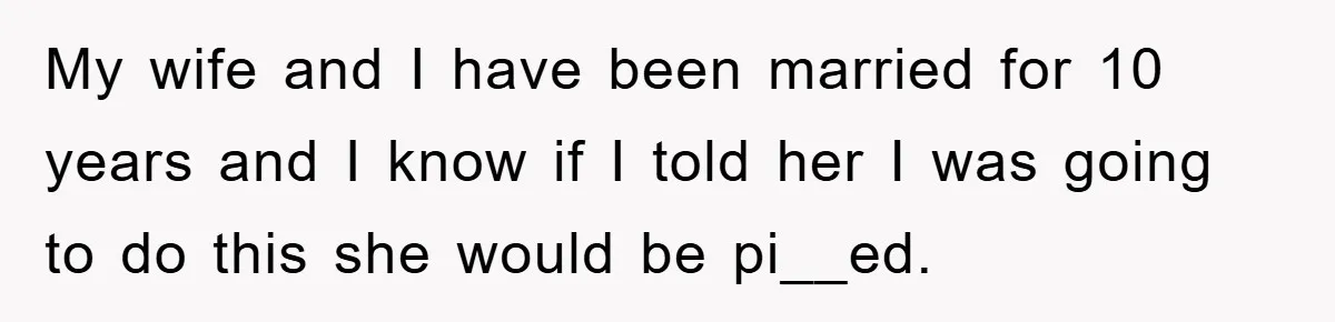 My wife and I have been married for 10 years and I know if I told her I was going to do this she would be pi__ed.