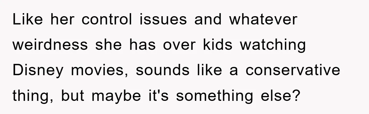 Like her control issues and whatever weirdness she has over kids watching Disney movies, sounds like a conservative thing, but maybe it's something else?