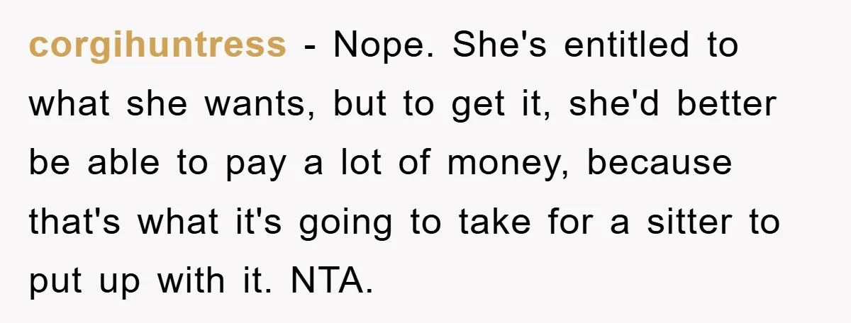 corgihuntress − Nope. She's entitled to what she wants, but to get it, she'd better be able to pay a lot of money, because that's what it's going to take...