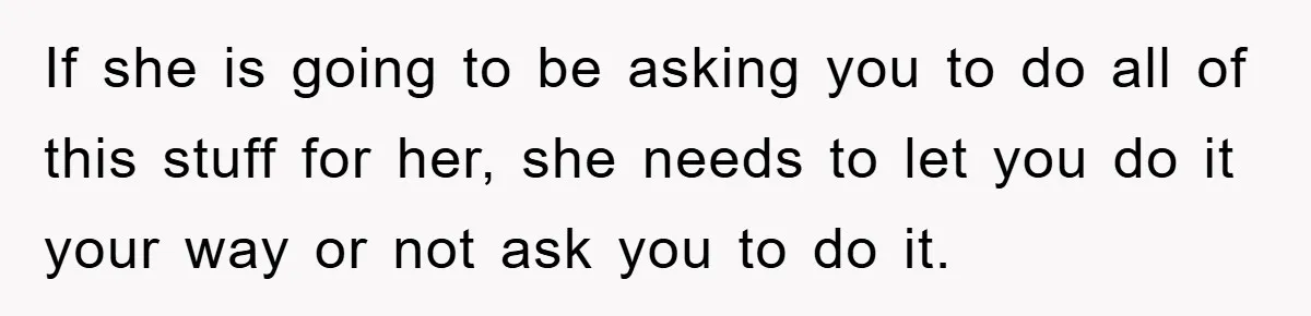 If she is going to be asking you to do all of this stuff for her, she needs to let you do it your way or not ask you to...