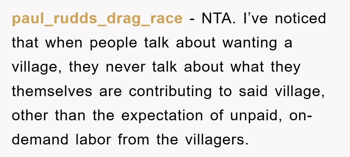 paul_rudds_drag_race − NTA. I’ve noticed that when people talk about wanting a village, they never talk about what they themselves are contributing to said village, other than the expectation of...
