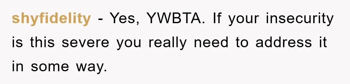 shyfidelity − Yes, YWBTA. If your insecurity is this severe you really need to address it in some way.