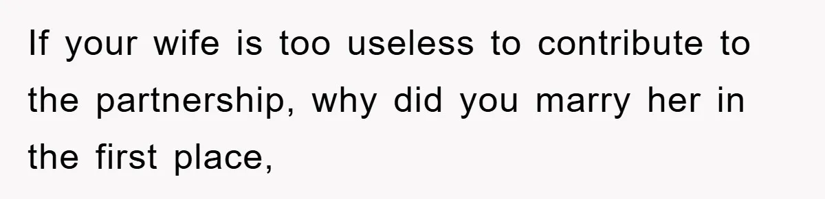 If your wife is too useless to contribute to the partnership, why did you marry her in the first place,