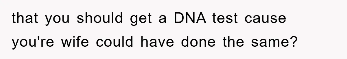 that you should get a DNA test cause you're wife could have done the same?