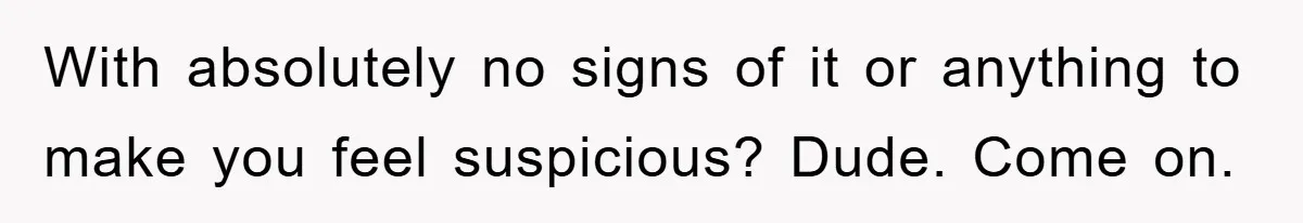 With absolutely no signs of it or anything to make you feel suspicious? Dude. Come on.