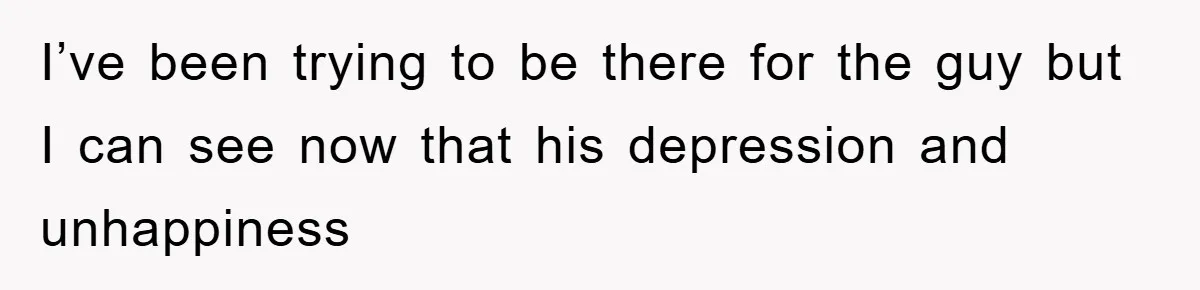 I’ve been trying to be there for the guy but I can see now that his depression and unhappiness